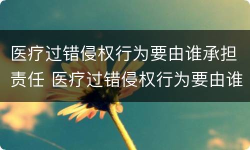 医疗过错侵权行为要由谁承担责任 医疗过错侵权行为要由谁承担责任和义务