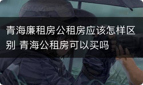 青海廉租房公租房应该怎样区别 青海公租房可以买吗