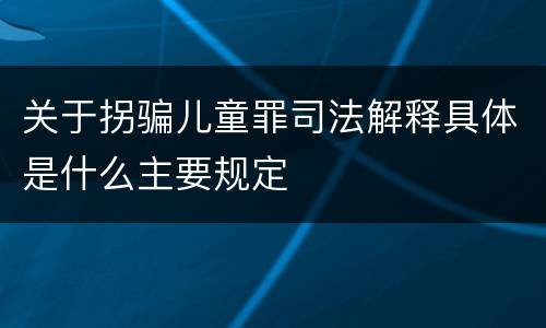 关于拐骗儿童罪司法解释具体是什么主要规定