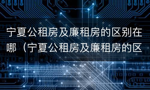宁夏公租房及廉租房的区别在哪（宁夏公租房及廉租房的区别在哪儿）