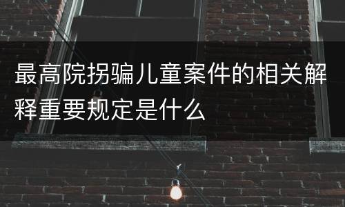 最高院拐骗儿童案件的相关解释重要规定是什么