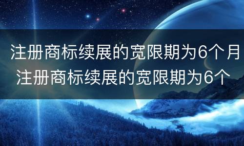 注册商标续展的宽限期为6个月 注册商标续展的宽限期为6个月怎么算