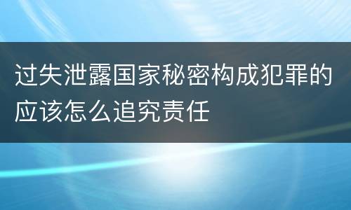 过失泄露国家秘密构成犯罪的应该怎么追究责任