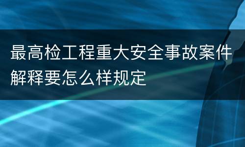 最高检工程重大安全事故案件解释要怎么样规定