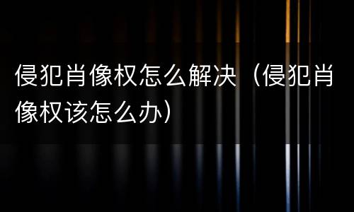 侵犯肖像权怎么解决（侵犯肖像权该怎么办）