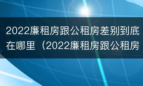 2022廉租房跟公租房差别到底在哪里（2022廉租房跟公租房差别到底在哪里呢）
