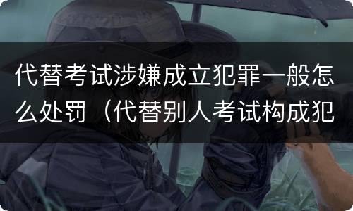 代替考试涉嫌成立犯罪一般怎么处罚（代替别人考试构成犯罪吗）