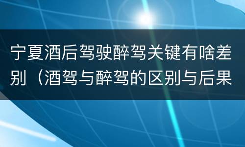 宁夏酒后驾驶醉驾关键有啥差别（酒驾与醉驾的区别与后果）