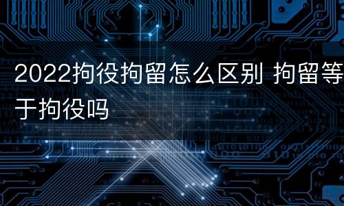 2022拘役拘留怎么区别 拘留等于拘役吗
