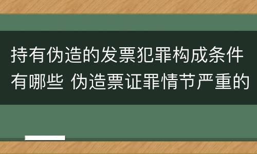 持有伪造的发票犯罪构成条件有哪些 伪造票证罪情节严重的标准