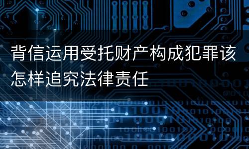 背信运用受托财产构成犯罪该怎样追究法律责任