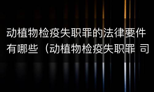 动植物检疫失职罪的法律要件有哪些（动植物检疫失职罪 司法解释）