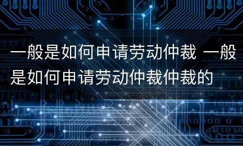 一般是如何申请劳动仲裁 一般是如何申请劳动仲裁仲裁的