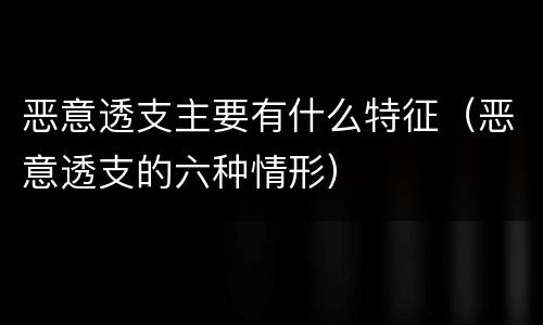 恶意透支主要有什么特征（恶意透支的六种情形）