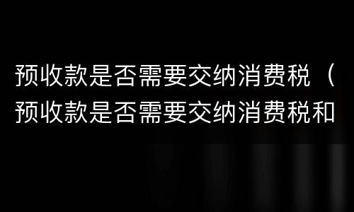 预收款是否需要交纳消费税（预收款是否需要交纳消费税和增值税）