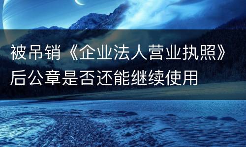被吊销《企业法人营业执照》后公章是否还能继续使用