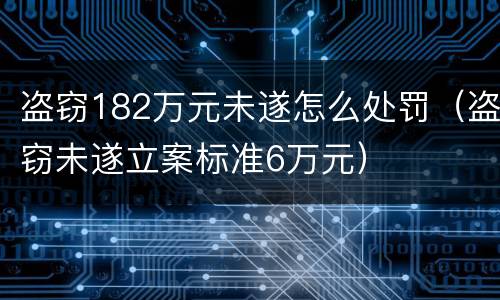 盗窃182万元未遂怎么处罚（盗窃未遂立案标准6万元）