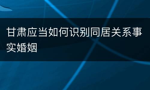 甘肃应当如何识别同居关系事实婚姻