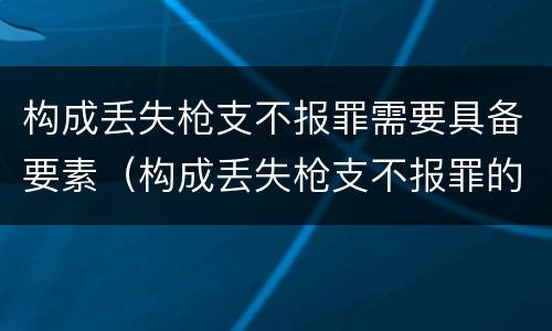 构成丢失枪支不报罪需要具备要素（构成丢失枪支不报罪的是）