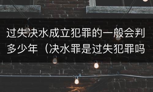 过失决水成立犯罪的一般会判多少年（决水罪是过失犯罪吗）