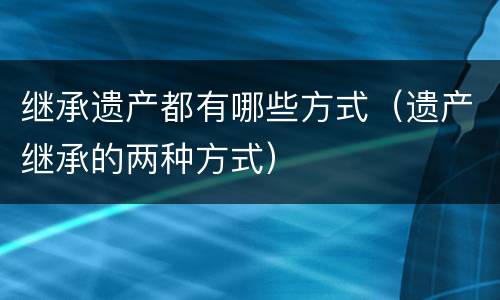 继承遗产都有哪些方式（遗产继承的两种方式）