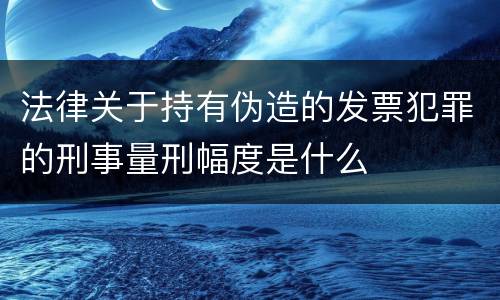 法律关于持有伪造的发票犯罪的刑事量刑幅度是什么