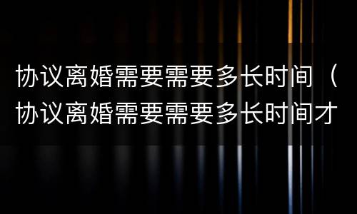 协议离婚需要需要多长时间（协议离婚需要需要多长时间才能离婚）