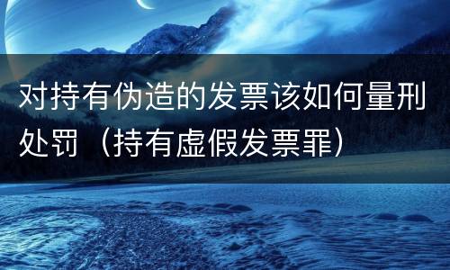 对持有伪造的发票该如何量刑处罚（持有虚假发票罪）