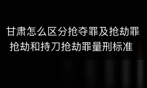 甘肃怎么区分抢夺罪及抢劫罪 抢劫和持刀抢劫罪量刑标准