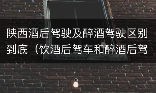 陕西酒后驾驶及醉酒驾驶区别到底（饮酒后驾车和醉酒后驾车有什么区别）