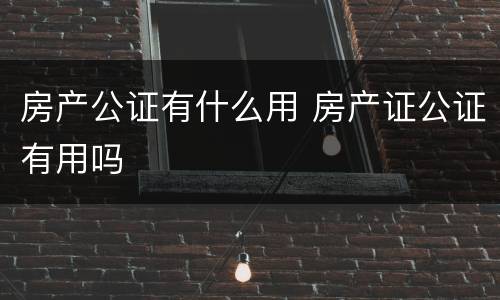 房产公证有什么用 房产证公证有用吗