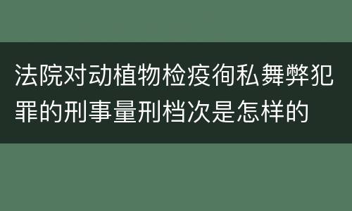 法院对动植物检疫徇私舞弊犯罪的刑事量刑档次是怎样的