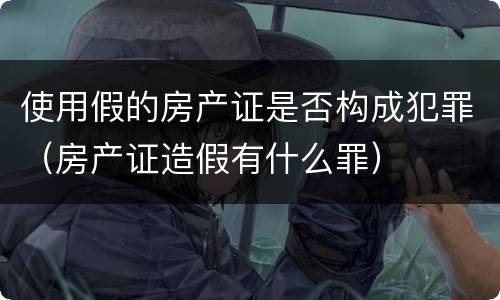 使用假的房产证是否构成犯罪（房产证造假有什么罪）