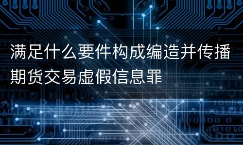 满足什么要件构成编造并传播期货交易虚假信息罪