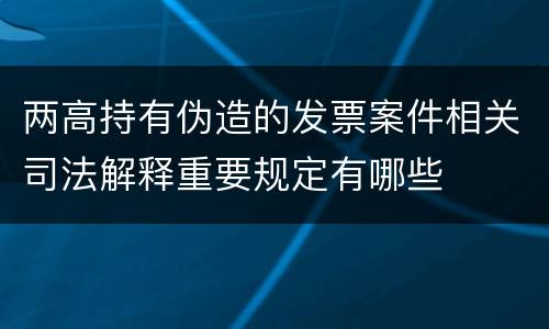 两高持有伪造的发票案件相关司法解释重要规定有哪些