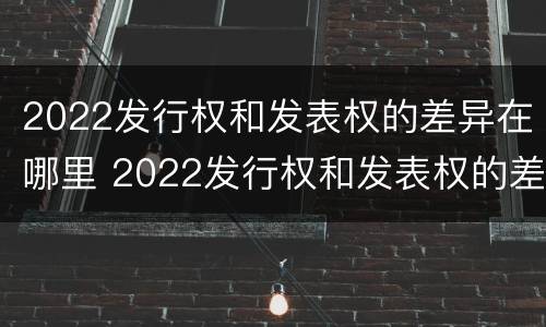 2022发行权和发表权的差异在哪里 2022发行权和发表权的差异在哪里可以查到