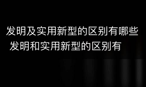 发明及实用新型的区别有哪些 发明和实用新型的区别有