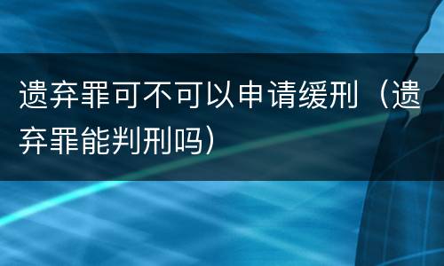 遗弃罪可不可以申请缓刑（遗弃罪能判刑吗）