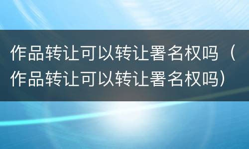作品转让可以转让署名权吗（作品转让可以转让署名权吗）