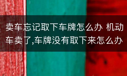 卖车忘记取下车牌怎么办 机动车卖了,车牌没有取下来怎么办