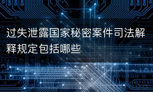 过失泄露国家秘密案件司法解释规定包括哪些