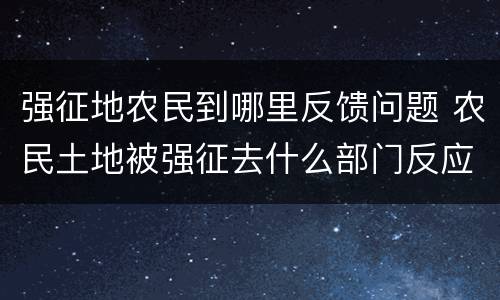 强征地农民到哪里反馈问题 农民土地被强征去什么部门反应
