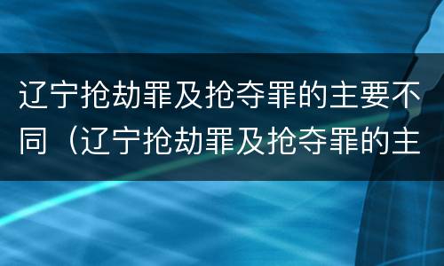 辽宁抢劫罪及抢夺罪的主要不同（辽宁抢劫罪及抢夺罪的主要不同处罚）
