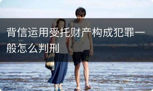背信运用受托财产构成犯罪一般怎么判刑