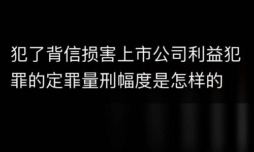 犯了背信损害上市公司利益犯罪的定罪量刑幅度是怎样的