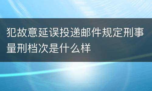 犯故意延误投递邮件规定刑事量刑档次是什么样