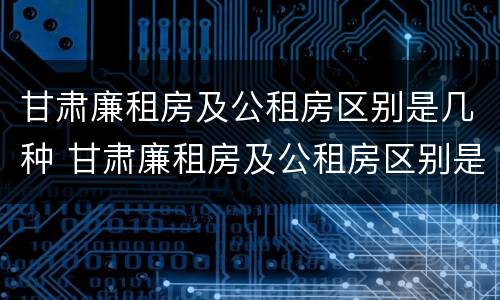 甘肃廉租房及公租房区别是几种 甘肃廉租房及公租房区别是几种类型