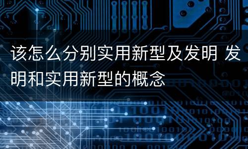 该怎么分别实用新型及发明 发明和实用新型的概念