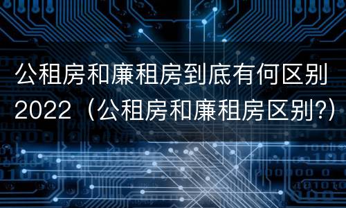 公租房和廉租房到底有何区别2022（公租房和廉租房区别?）