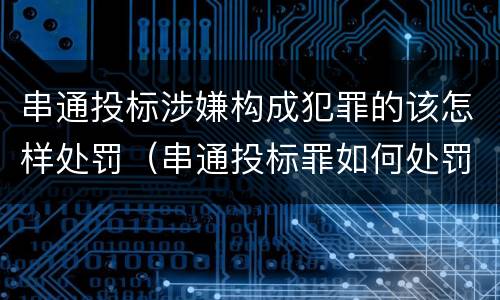 串通投标涉嫌构成犯罪的该怎样处罚（串通投标罪如何处罚）
